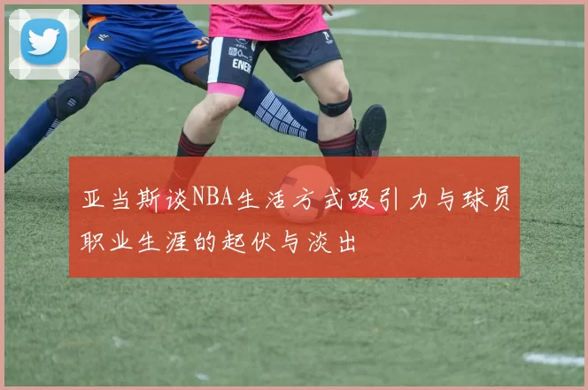 亚当斯谈NBA生活方式吸引力与球员职业生涯的起伏与淡出