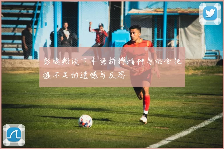 彭逸翔谈下半场拼搏精神与机会把握不足的遗憾与反思