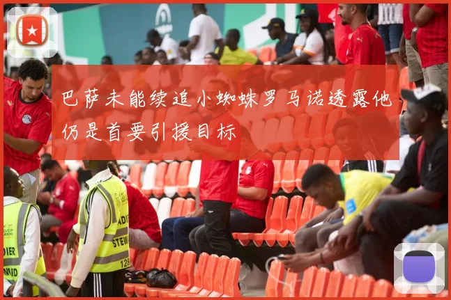 巴萨未能续追小蜘蛛罗马诺透露他仍是首要引援目标