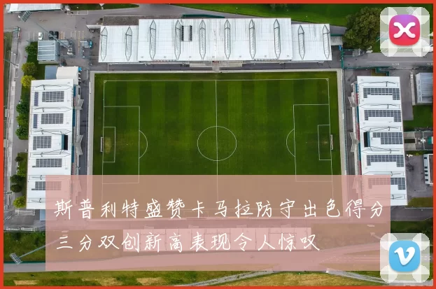 斯普利特盛赞卡马拉防守出色得分三分双创新高表现令人惊叹