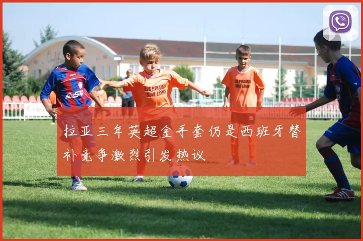 拉亚三年英超金手套仍是西班牙替补竞争激烈引发热议