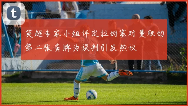 英超专家小组评定拉姆塞对曼联的第二张黄牌为误判引发热议