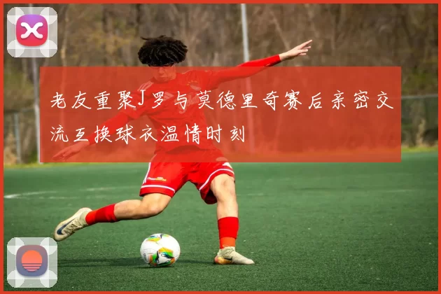 老友重聚J罗与莫德里奇赛后亲密交流互换球衣温情时刻