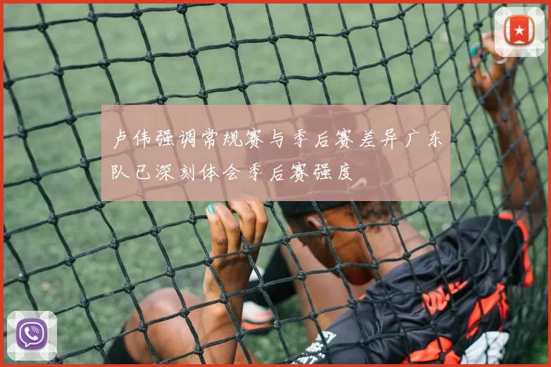 卢伟强调常规赛与季后赛差异广东队已深刻体会季后赛强度