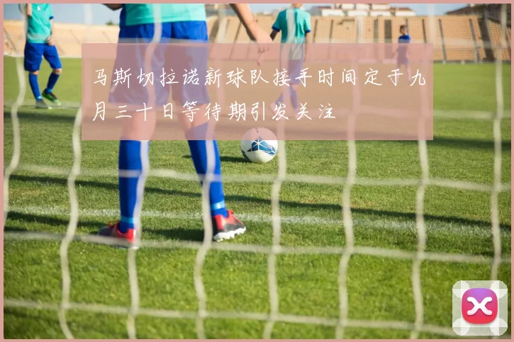 马斯切拉诺新球队接手时间定于九月三十日等待期引发关注